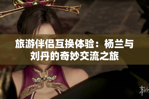 旅游伴侣互换体验：杨兰与刘丹的奇妙交流之旅