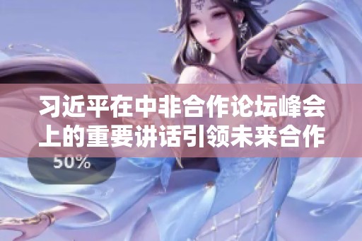 习近平在中非合作论坛峰会上的重要讲话引领未来合作新方向