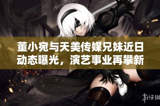 董小宛与天美传媒兄妹近日动态曝光，演艺事业再攀新高峰