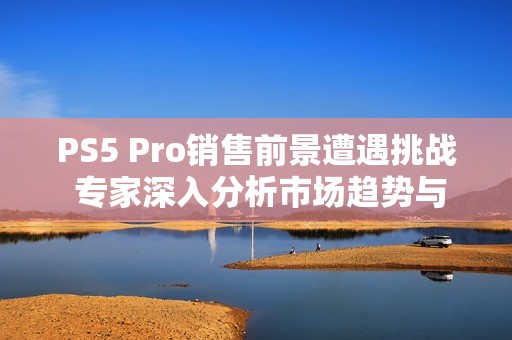 PS5 Pro销售前景遭遇挑战 专家深入分析市场趋势与预期