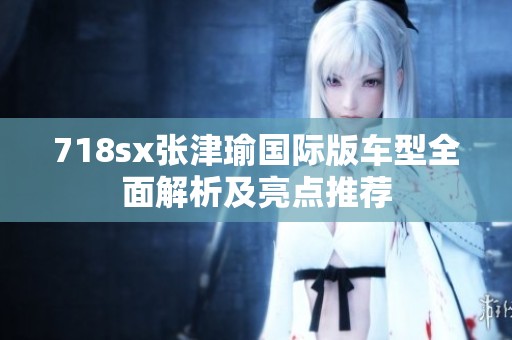 718sx张津瑜国际版车型全面解析及亮点推荐