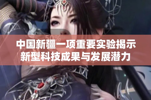 中国新疆一项重要实验揭示新型科技成果与发展潜力