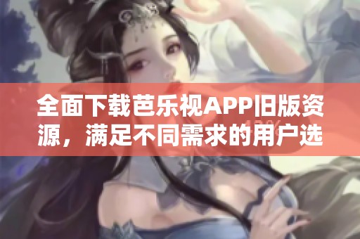 全面下载芭乐视APP旧版资源，满足不同需求的用户选择