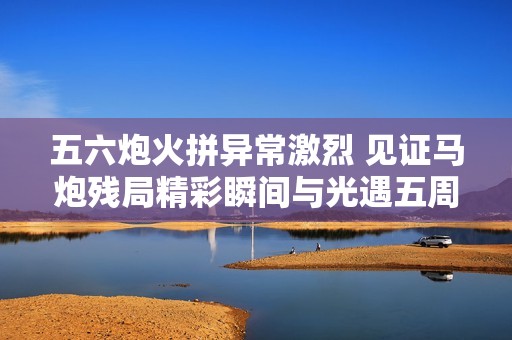 五六炮火拼异常激烈 见证马炮残局精彩瞬间与光遇五周年庆典盛况