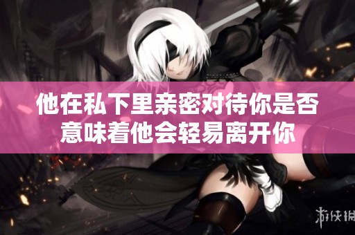 他在私下里亲密对待你是否意味着他会轻易离开你