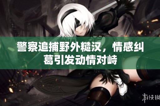 警察追捕野外糙汉，情感纠葛引发动情对峙