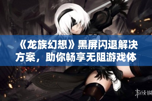 《龙族幻想》黑屏闪退解决方案，助你畅享无阻游戏体验！