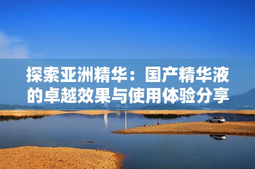 探索亚洲精华：国产精华液的卓越效果与使用体验分享