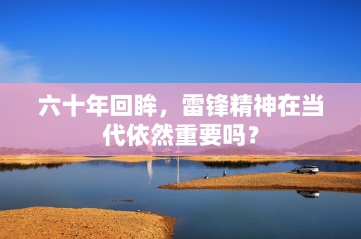 六十年回眸，雷锋精神在当代依然重要吗？