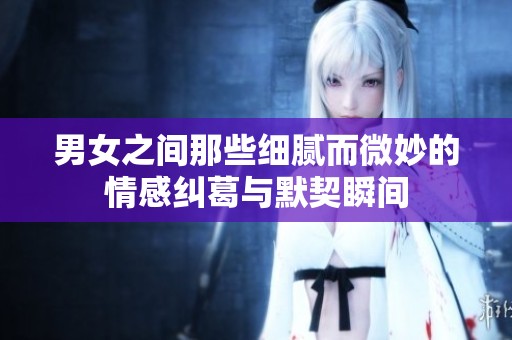男女之间那些细腻而微妙的情感纠葛与默契瞬间