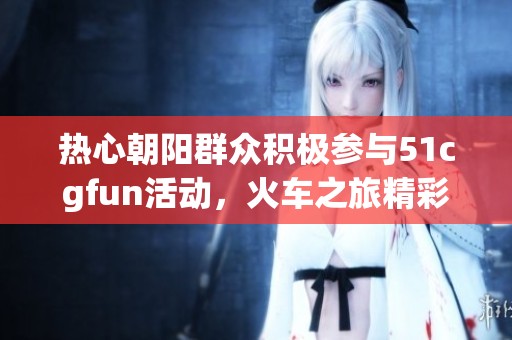热心朝阳群众积极参与51cgfun活动，火车之旅精彩再现