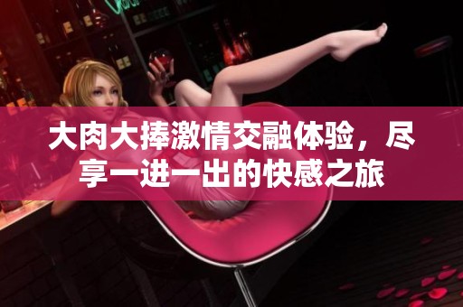 大肉大捧激情交融体验，尽享一进一出的快感之旅