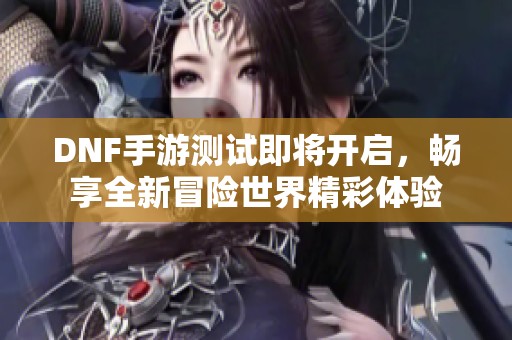 DNF手游测试即将开启，畅享全新冒险世界精彩体验