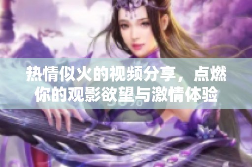 热情似火的视频分享，点燃你的观影欲望与激情体验
