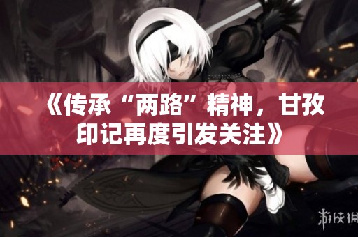 《传承“两路”精神，甘孜印记再度引发关注》
