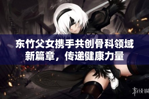 东竹父女携手共创骨科领域新篇章，传递健康力量