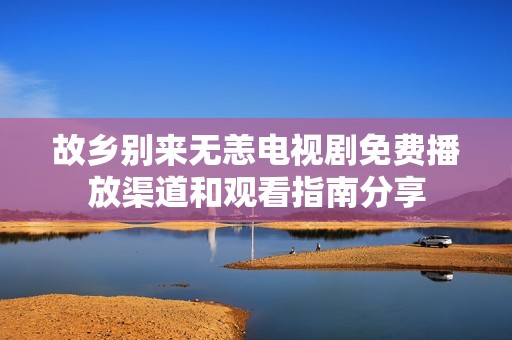 故乡别来无恙电视剧免费播放渠道和观看指南分享