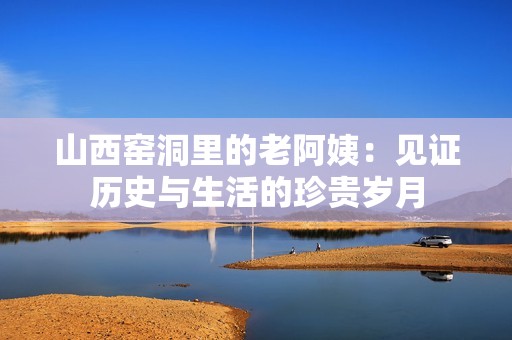 山西窑洞里的老阿姨：见证历史与生活的珍贵岁月