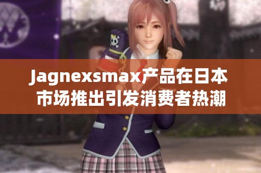 Jagnexsmax产品在日本市场推出引发消费者热潮