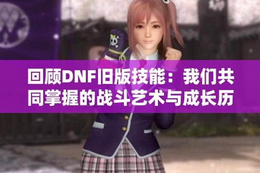 回顾DNF旧版技能：我们共同掌握的战斗艺术与成长历程
