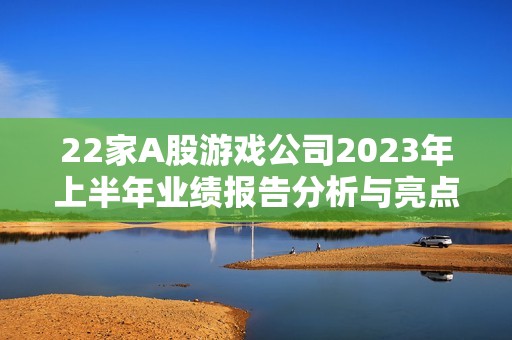 22家A股游戏公司2023年上半年业绩报告分析与亮点总结