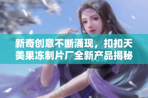 新奇创意不断涌现，扣扣天美果冻制片厂全新产品揭秘