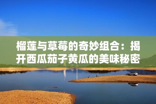 榴莲与草莓的奇妙组合：揭开西瓜茄子黄瓜的美味秘密