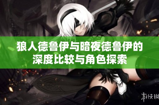 狼人德鲁伊与暗夜德鲁伊的深度比较与角色探索
