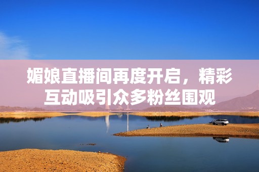 媚娘直播间再度开启，精彩互动吸引众多粉丝围观