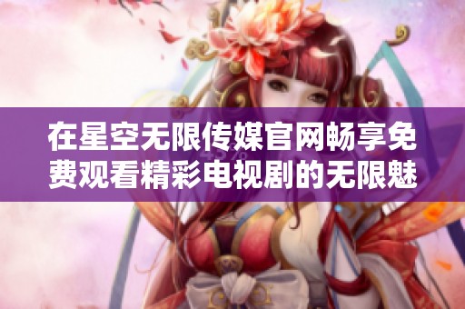 在星空无限传媒官网畅享免费观看精彩电视剧的无限魅力