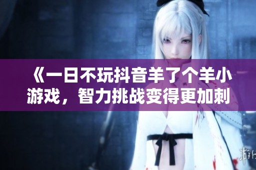 《一日不玩抖音羊了个羊小游戏，智力挑战变得更加刺激》