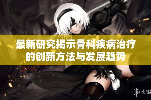 最新研究揭示骨科疾病治疗的创新方法与发展趋势