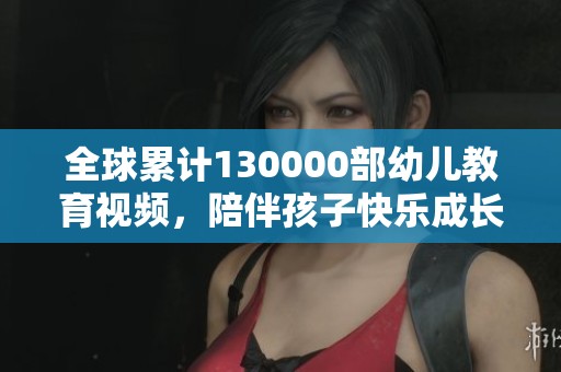全球累计130000部幼儿教育视频，陪伴孩子快乐成长