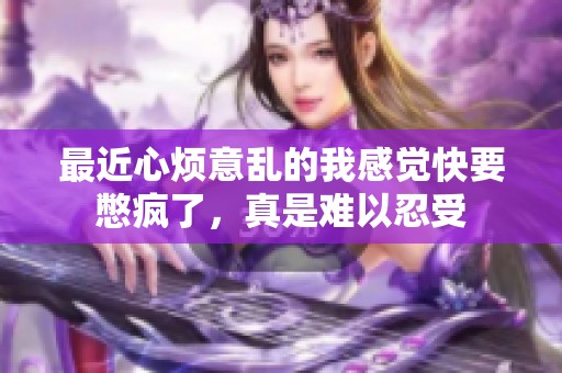 最近心烦意乱的我感觉快要憋疯了，真是难以忍受