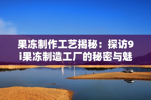果冻制作工艺揭秘：探访9i果冻制造工厂的秘密与魅力