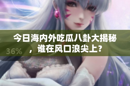 今日海内外吃瓜八卦大揭秘，谁在风口浪尖上？