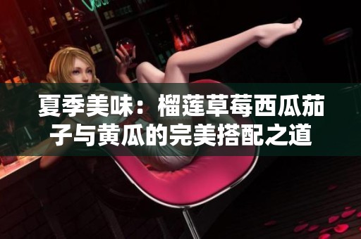 夏季美味：榴莲草莓西瓜茄子与黄瓜的完美搭配之道