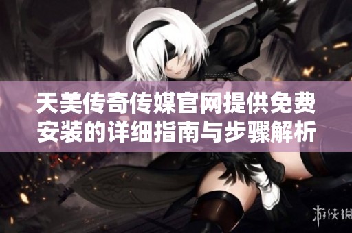 天美传奇传媒官网提供免费安装的详细指南与步骤解析