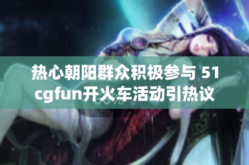 热心朝阳群众积极参与 51cgfun开火车活动引热议