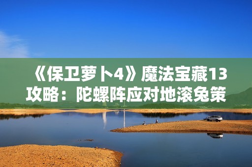 《保卫萝卜4》魔法宝藏13攻略：陀螺阵应对地滚兔策略解析