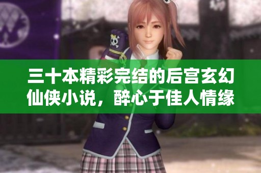 三十本精彩完结的后宫玄幻仙侠小说，醉心于佳人情缘与忠诚爱恋
