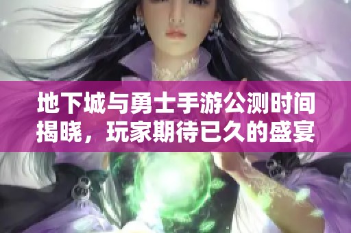 地下城与勇士手游公测时间揭晓，玩家期待已久的盛宴即将来临