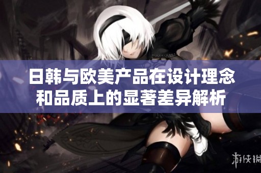 日韩与欧美产品在设计理念和品质上的显著差异解析