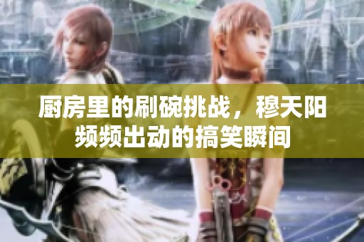 厨房里的刷碗挑战，穆天阳频频出动的搞笑瞬间