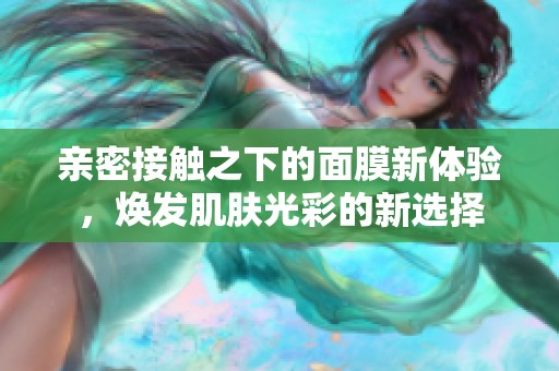 亲密接触之下的面膜新体验，焕发肌肤光彩的新选择
