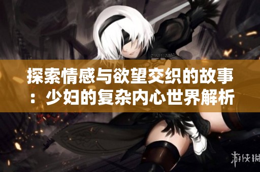 探索情感与欲望交织的故事：少妇的复杂内心世界解析