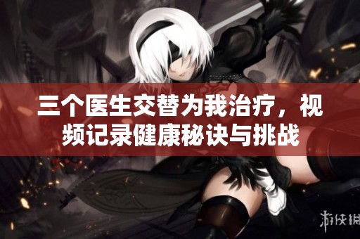 三个医生交替为我治疗，视频记录健康秘诀与挑战