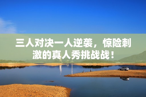 三人对决一人逆袭，惊险刺激的真人秀挑战战！