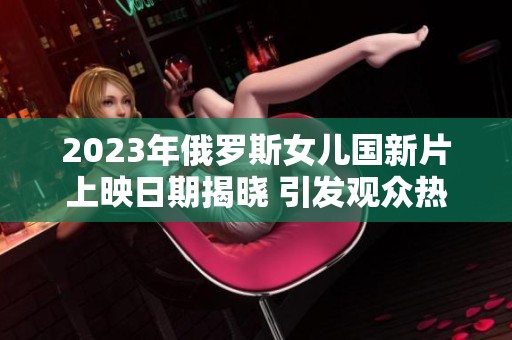 2023年俄罗斯女儿国新片上映日期揭晓 引发观众热议
