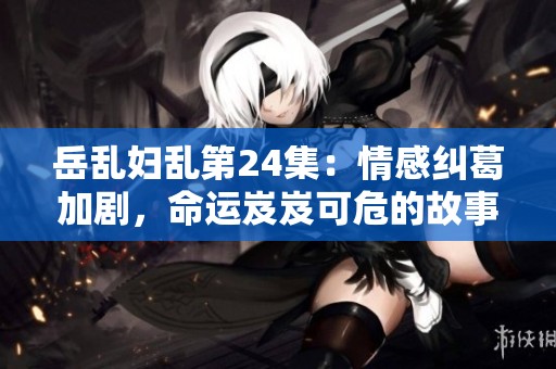岳乱妇乱第24集：情感纠葛加剧，命运岌岌可危的故事发展